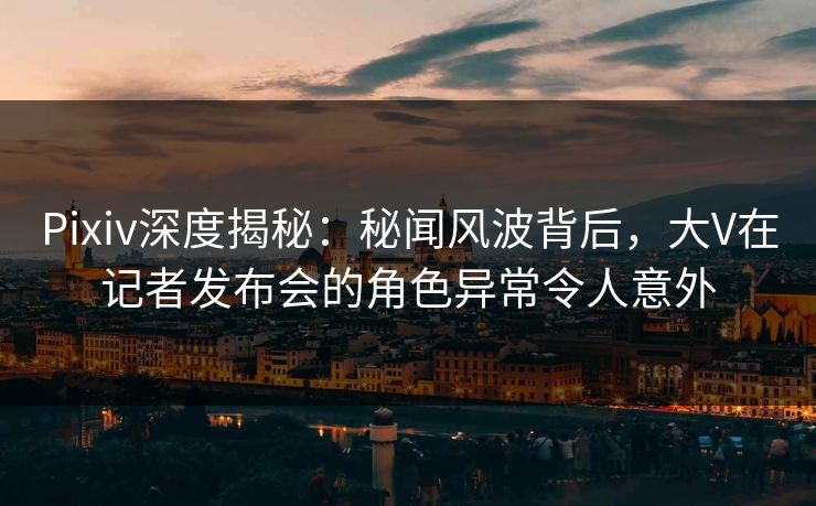 Pixiv深度揭秘:秘闻风波背后,大V在记者发布会的角色异常令人意外 Pixiv深度揭秘:秘闻风波背后,大V在记者发布会的角色异常令人意外