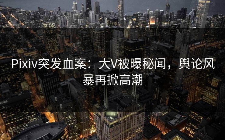 Pixiv突发血案：大V被曝秘闻，舆论风暴再掀高潮