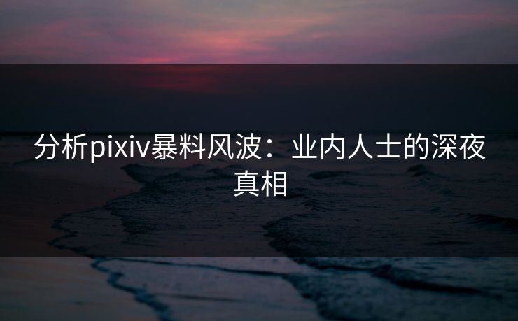 分析pixiv暴料风波：业内人士的深夜真相