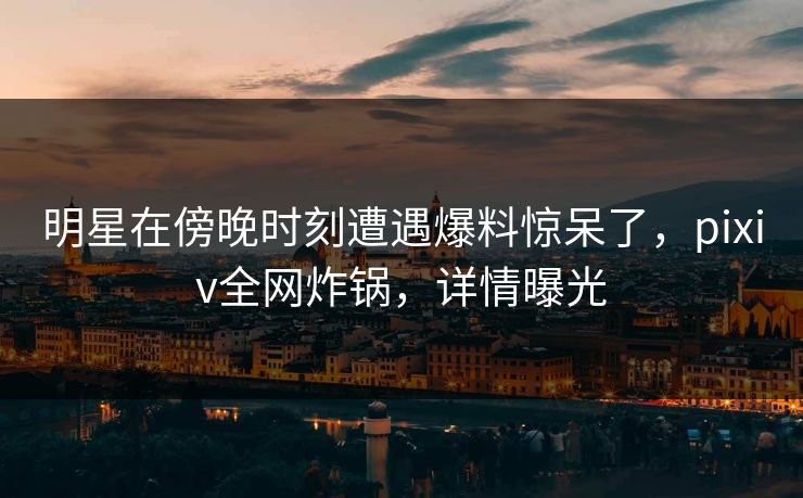 明星在傍晚时刻遭遇爆料惊呆了，pixiv全网炸锅，详情曝光