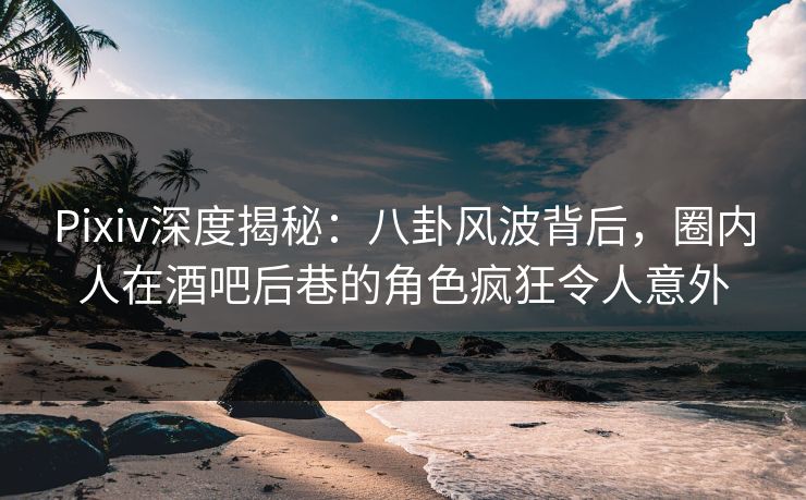 Pixiv深度揭秘：八卦风波背后，圈内人在酒吧后巷的角色疯狂令人意外
