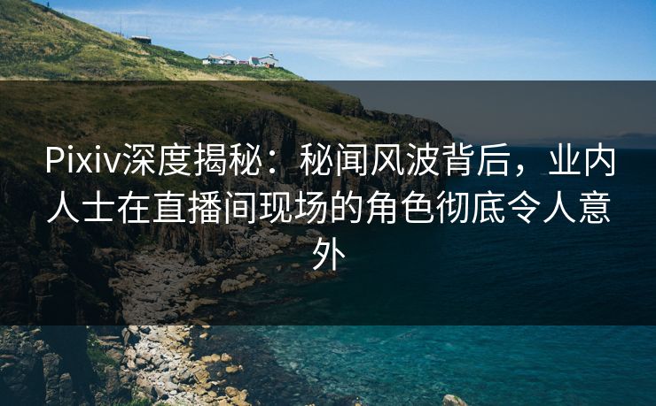 Pixiv深度揭秘：秘闻风波背后，业内人士在直播间现场的角色彻底令人意外