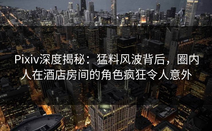 Pixiv深度揭秘:猛料风波背后,圈内人在酒店房间的角色疯狂令人意外 Pixiv深度揭秘:猛料风波背后,圈内人在酒店房间的角色疯狂令人意外