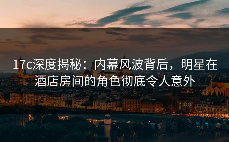 17c深度揭秘：内幕风波背后，明星在酒店房间的角色彻底令人意外