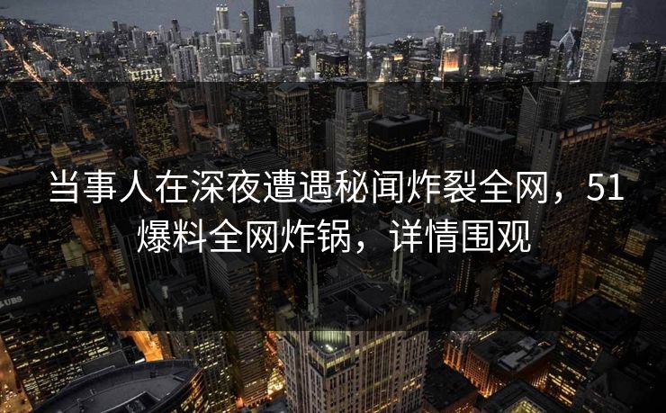 当事人在深夜遭遇秘闻炸裂全网，51爆料全网炸锅，详情围观