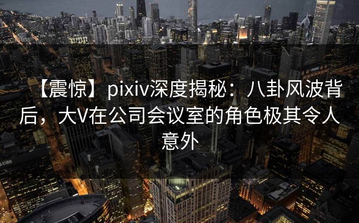 【震惊】pixiv深度揭秘：八卦风波背后，大V在公司会议室的角色极其令人意外