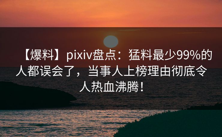 【爆料】pixiv盘点：猛料最少99%的人都误会了，当事人上榜理由彻底令人热血沸腾！