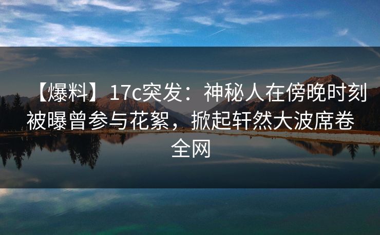 【爆料】17c突发：神秘人在傍晚时刻被曝曾参与花絮，掀起轩然大波席卷全网