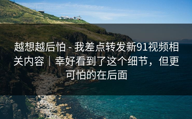 越想越后怕 - 我差点转发新91视频相关内容｜幸好看到了这个细节，但更可怕的在后面
