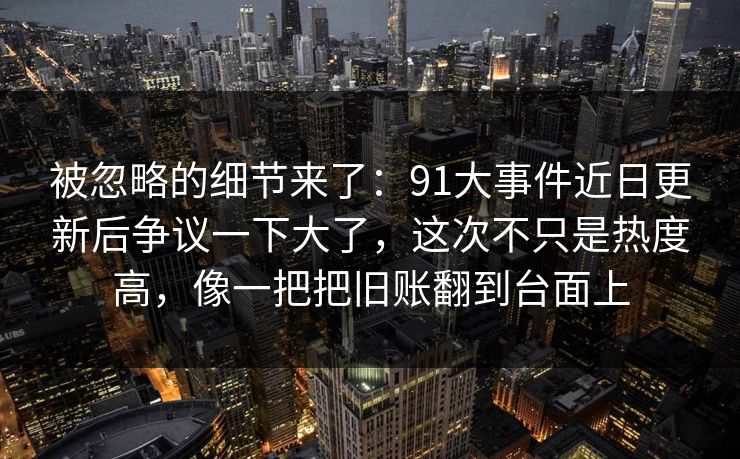 被忽略的细节来了：91大事件近日更新后争议一下大了，这次不只是热度高，像一把把旧账翻到台面上