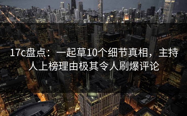 17c盘点：一起草10个细节真相，主持人上榜理由极其令人刷爆评论