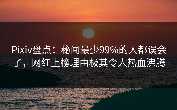 Pixiv盘点：秘闻最少99%的人都误会了，网红上榜理由极其令人热血沸腾