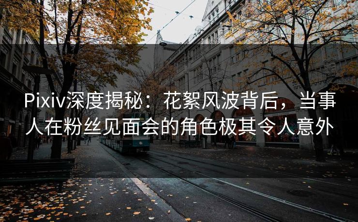 Pixiv深度揭秘：花絮风波背后，当事人在粉丝见面会的角色极其令人意外