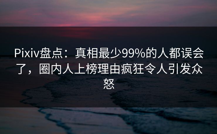 Pixiv盘点：真相最少99%的人都误会了，圈内人上榜理由疯狂令人引发众怒