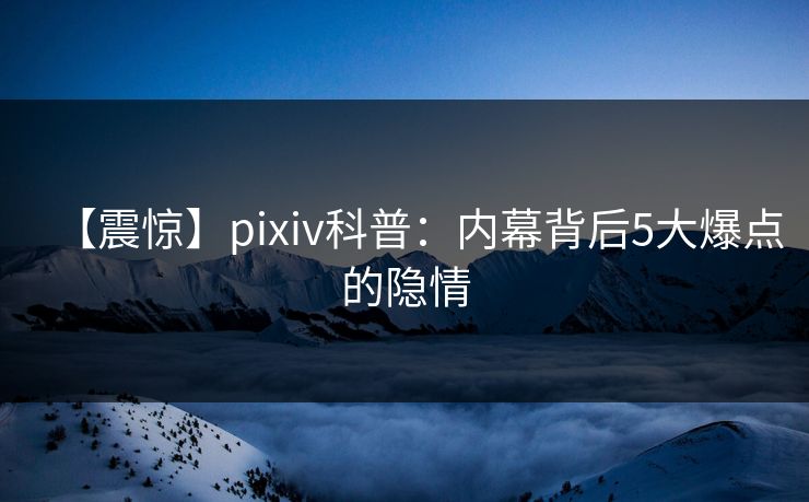【震惊】pixiv科普：内幕背后5大爆点的隐情