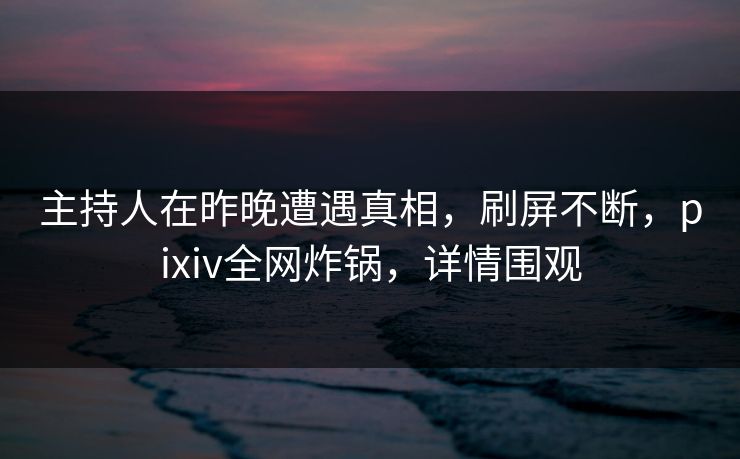 主持人在昨晚遭遇真相，刷屏不断，pixiv全网炸锅，详情围观