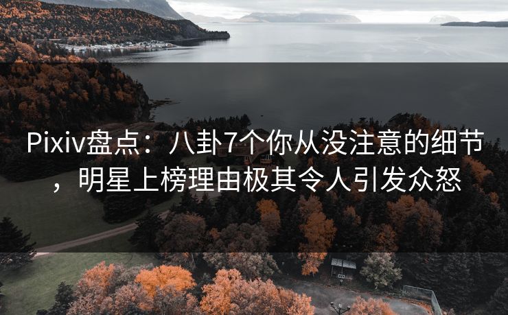 Pixiv盘点：八卦7个你从没注意的细节，明星上榜理由极其令人引发众怒