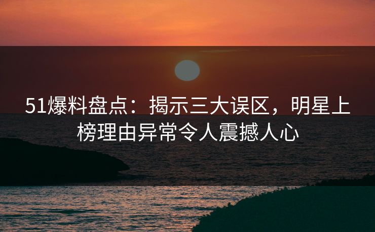 51爆料盘点：揭示三大误区，明星上榜理由异常令人震撼人心