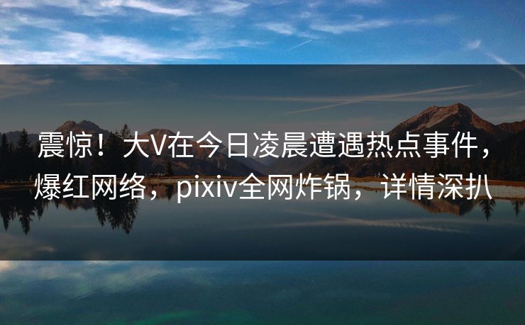 震惊！大V在今日凌晨遭遇热点事件，爆红网络，pixiv全网炸锅，详情深扒