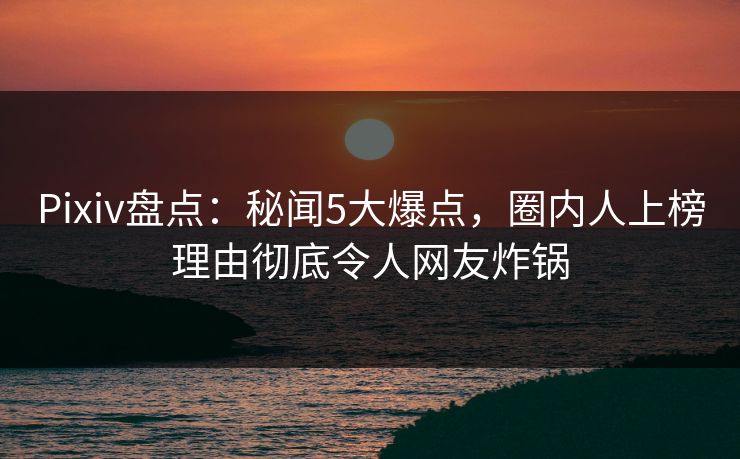Pixiv盘点：秘闻5大爆点，圈内人上榜理由彻底令人网友炸锅