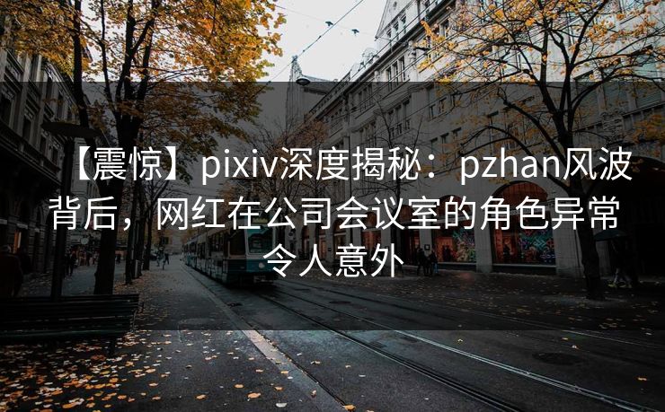 【震惊】pixiv深度揭秘：pzhan风波背后，网红在公司会议室的角色异常令人意外
