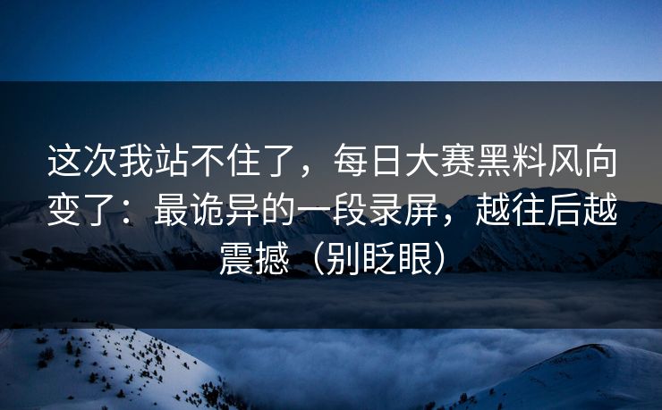 这次我站不住了，每日大赛黑料风向变了：最诡异的一段录屏，越往后越震撼（别眨眼）