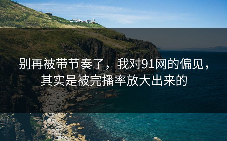 别再被带节奏了，我对91网的偏见，其实是被完播率放大出来的