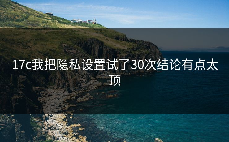 17c我把隐私设置试了30次结论有点太顶