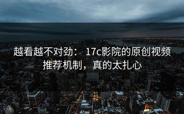 越看越不对劲： 17c影院的原创视频推荐机制，真的太扎心