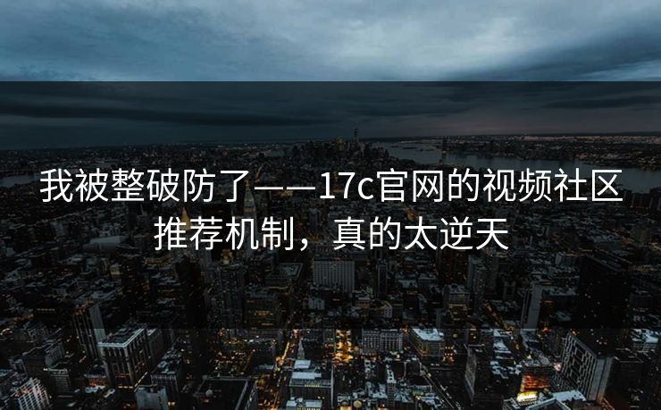 我被整破防了——17c官网的视频社区推荐机制，真的太逆天