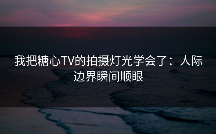 我把糖心TV的拍摄灯光学会了：人际边界瞬间顺眼