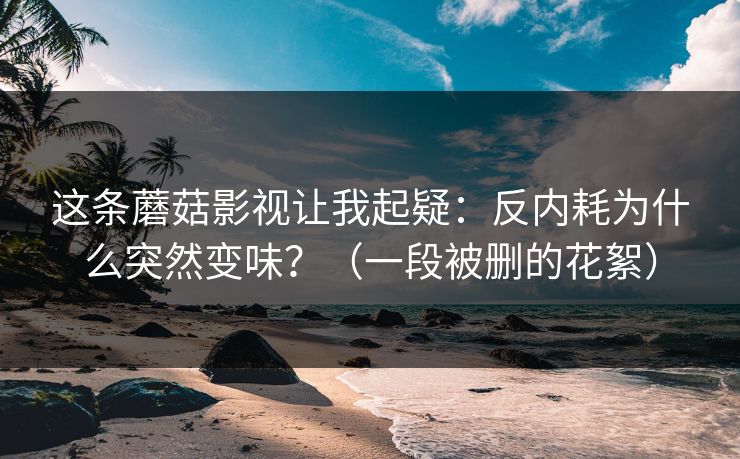 这条蘑菇影视让我起疑：反内耗为什么突然变味？（一段被删的花絮）