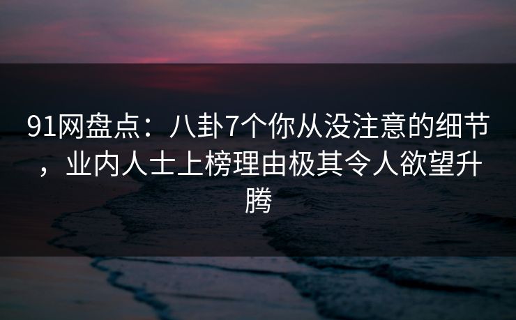 91网盘点：八卦7个你从没注意的细节，业内人士上榜理由极其令人欲望升腾
