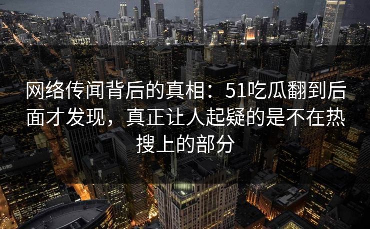 网络传闻背后的真相：51吃瓜翻到后面才发现，真正让人起疑的是不在热搜上的部分